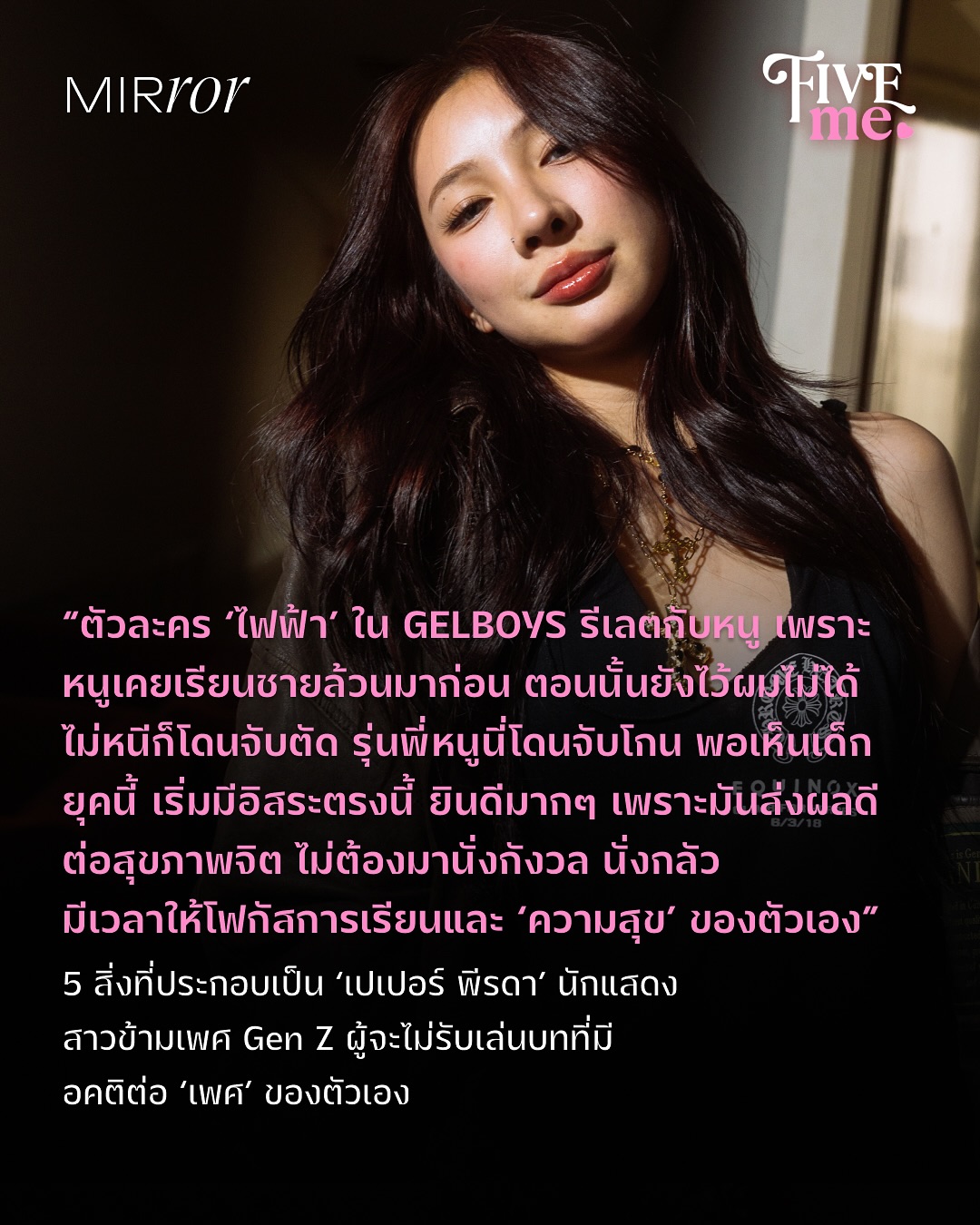 ‘เปเปอร์ พีรดา’ เป็นทั้งอินฟลูฯ สาวแต่งตัวเก่ง แถมยังเต้นเก่ง ขวัญใจใครหลายๆ คน และเป็นนักแสดง ที่ฝากผลงานไว้กับคาแรกเตอร์สาวซ่านักช็อต ‘ไฟฟ้า’ จากซีรีส์ GELBOYS ซึ่งเธอบอกว่า การได้สวมบทเป็นตัวละครหนึ่ง เหมือนได้ค้นพบอีกมิติหนึ่งในตัวเอง ไม่ว่าจะอารมณ์ที่แตกต่างออกไป หรือสถานการณ์ที่มีทั้งรีเลตกับชีวิตและไม่เคยพบเจอมาก่อน และนั่นทำให้เธอได้เรียนรู้ความเป็นมนุษย์ที่หลากหลายมากยิ่งขึ้น

เปเปอร์ ตั้งใจว่าจะไม่รับเล่นบทที่ส่งต่ออคติทางเพศ เพราะไม่อยากจะทำให้เพศของตัวเองดูไม่ดีในสายตาใคร ดังนั้น เรื่องที่เธอรับเล่น จึงล้วนเป็นเรื่องที่ ‘ให้บางอย่าง’ กับคนดู หรืออย่างน้อยที่สุดก็มองว่าเพศของเธอเป็นปกติธรรมดาทั่วไป 

ไม่ว่าจะบท ‘ไฟฟ้า’ นักเรียนหญิงข้ามเพศ ที่ได้ไว้ผมยาวไปโรงเรียน ซึ่งเธอรับเล่นเพราะรีเลตกับชีวิต หลังจากที่หลายคนจำเธอได้จากฉายา นางฟ้าอัสสัมชัญ และเธอก็ดีใจที่น้องๆ ยุคนี้หลายๆ คน สามารถไว้ผมไปโรงเรียนได้ มีเวลาโฟกัสที่การเรียนและตัวเองได้จริงๆ ไม่ต้องกังวลอีกแล้ว 

หรือจะ ‘เกรซ’ นักเรียนหญิงข้ามเพศ ที่ได้แต่งกายชุดนักเรียนหญิงตามเพศสภาพ จากซีรีส์ LoveSick 2024 ที่รับเล่นเพราะอยากส่งเสียงออกไปว่า จะดีกว่าไหม ถ้านักเรียนได้แต่งกายตามเพศสภาพของตน ซึ่งการได้เป็นตัวเอง จะส่งผลดีต่อสุขภาพจิตในระยะยาว

FIVE ME จาก Mirror Thailand รายการที่ชวนแขกรับเชิญมาแชร์ 5 สิ่งที่บ่งบอกความเป็นตัวตนของพวกเขา ได้ชวนเปเปอร์มาเล่าถึงสิ่งที่หล่อหลอมให้เธอเป็นเธออย่างทุกวันนี้ มีตั้งแต่ ‘หูฟังแบบสาย’, ‘หมา’, ‘แว่นกันแดด’, ‘แฟชั่น’ และ ‘ว่ายน้ำ’ พร้อมชวนเธอมาพูดถึงเรื่องราวชีวิตตั้งแต่การโดน judge และอาชีพนักแสดงที่เธอกำลังสนุกกับมัน 

เปเปอร์ย้ำว่า เธอไม่อยากให้คนในสังคมติดภาพสเตริโอไทป์ว่าทรานส์เป็นแค่แบบใดแบบหนึ่ง เพราะทุกคนและตัวเธอเองก็มีหลายมุม มีวันที่เป็นผู้หญิงเท่ๆ มีวันที่เป็นผู้หญิงหวานๆ มีวันที่เป็นผู้หญิงโก้ๆ หรือวันที่เป็นผู้หญิงซ่าๆ ไม่ว่าจะเพศไหน ก็ไม่มีใคร ‘เหมือนกัน’ ทุกคนมีความแตกต่างหลากหลาย ที่เราไม่ควรตัดสินอย่างผิวเผิน

ติดตาม ‘เปเปอร์ พีรดา’ ในรายการ FIVE ME EP.9 ฉบับเต็มได้ทาง YouTube : Mirror Thailand 

#piggynoii #เปเปอร์พีรดา #GELBOYSสถานะกั๊กใจ #FIVEMExPiggynoii #MIRRORThailand