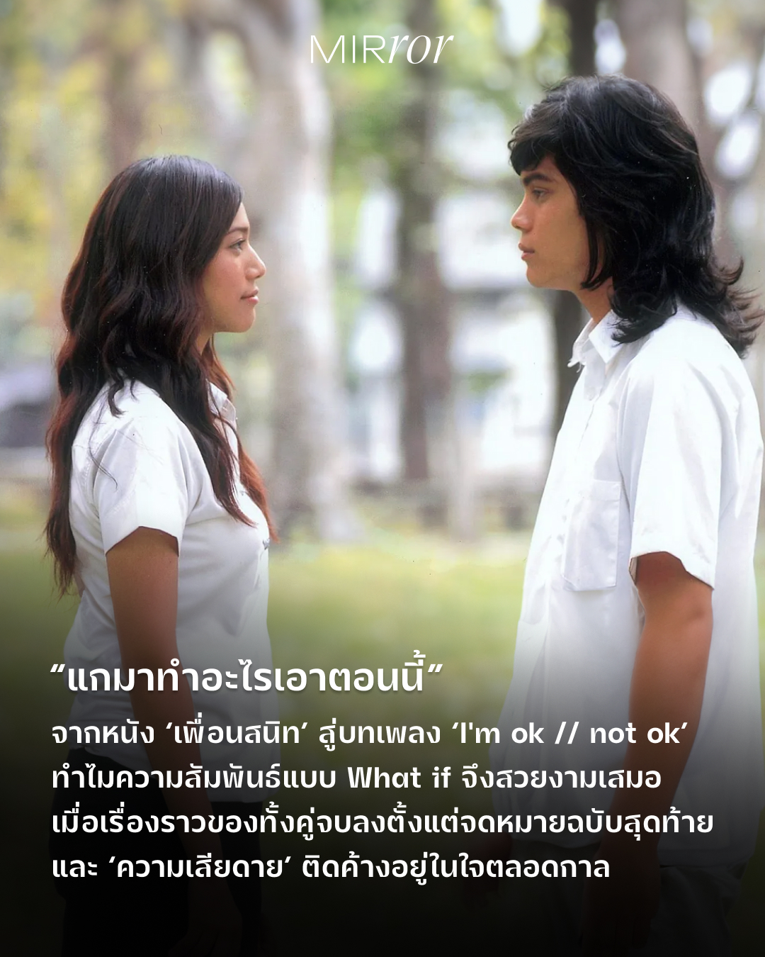 “ดากานดา ฉันรักแกว่ะ”
“แกมาทำอะไรเอาตอนนี้”

ประโยคฝังใจจากภาพยนตร์เรื่อง ‘เพื่อนสนิท’ ที่สะท้อนความสัมพันธ์แบบ What if ได้เป็นอย่างดี เพราะคำตอบของ ‘ดากานดา’ ในวันนั้น กลายเป็นคำถามที่ติดอยู่ในใจตัวละครและผู้ชมมาตลอดหลายสิบปี ถ้าไข่ย้อยบอกรักดากานดาตั้งแต่ในเต็นท์ เรื่องราวทุกอย่างจะเปลี่ยนไปไหม ถ้าไข่ย้อยกล้าทำอะไรมากกว่านี้ เพื่อไม่ให้เพื่อนจีบดากานดาล่ะ วันนี้ทั้งคู่จะไม่เป็นอย่างเพลง ‘I'm ok // not ok’ หรือเปล่า?

หากใครได้ดูภาพยนตร์เรื่องนี้จะทราบว่า ทั้งดากานดาและไข่ย้อยต่างรู้สึกดีต่อกัน ซึ่งดากานดาเองก็เฝ้ารอคำสารภาพจากไข่ย้อยมาโดยตลอด แต่กว่าไข่ย้อยจะกล้าสารภาพความในใจกับดากานดา ทุกอย่างก็สายไปเสียแล้ว ไม่ใช่ว่าทั้งคู่ไม่ใจตรงกัน ไม่ใช่เพราะจังหวะเวลาไม่เข้าข้างพวกเขา แต่เพราะไม่มีใครกล้าเริ่มต้นเอ่ยปากพูดคำว่ารักออกมาก่อน ทั้งที่มีโอกาสมากมาย จนกระทั่งมีคนอื่นมาแทรกกลางระหว่างความสัมพันธ์นี้

ความไม่ชัดเจนในวันนั้นกลายเป็นความเสียดายที่ติดค้างภายในใจตลอดกาล เพราะคนเราย้อนกลับเวลากลับไปแก้ไขสิ่งที่ผิดพลาดในอดีตไม่ได้ ปมคำถาม What if หรือ ‘จะเกิดอะไรขึ้น ถ้า…’ จึงไม่มีวันถูกคลี่คลายลง

จากภาพยนตร์เรื่อง ‘เพื่อนสนิท’ ซึ่งเล่าถึงเรื่องราวความรักที่ไม่สมหวังของคู่เพื่อนสนิทอย่าง ‘ไข่ย้อย’ (หรือ ‘หมู’) และ ‘ดากานดา’ ซึ่งได้พบเจอและสนิทกันในคณะวิจิตรศิลป์ มหาวิทยาลัยเชียงใหม่ สู่บทเพลง ‘I'm ok // not ok’ ของ BOYdPOD และ Billkin ที่นำตัวละครทั้งสองกลับมาเจอกันอีกครั้ง หลังผ่านไป 20 ปี ทำให้ผู้ชมได้หวนกลับไปนึกถึงความทรงจำเกี่ยวกับภาพยนตร์เรื่องนี้ รวมถึง ‘ใครบางคน’ ที่ซ่อนอยู่ในหนังด้วยเช่นกัน

สำหรับบางคน การอกหักจากความรักที่ไม่เคยเริ่มต้น จึงอาจเจ็บปวดกว่าการผิดหวังจากรักที่เคยลองทำทุกอย่างอย่างเต็มที่แล้ว เพราะมันไม่ใช่แค่ความเสียใจที่ความสัมพันธ์จบลง แต่คือความเสียดายที่ยังค้างคาอยู่ในใจว่า  ถ้าวันนั้นเราตัดสินใจอีกแบบ ทุกอย่างจะแตกต่างไปจากตอนนี้ไหม?

เมื่อไม่เคยข้ามเส้นไปเป็นคนรัก ‘หมู’ จึงยังคงเป็น ‘ไข่ย้อย’ เพื่อนสนิทที่คอยช่วยเหลือ และอยู่เคียงข้างดากานดาเสมอมา ส่วน ‘ดากานดา’ เองก็ยังเป็นหญิงผู้เป็นที่รักสำหรับไข่ย้อยตลอดไป

ไม่ว่าเวลาจะผ่านไปนานแค่ไหน ความทรงจำที่สวยงามยังคงเด่นชัดอยู่ในใจ เพราะเรื่องราวของทั้งคู่จบลงตั้งแต่จดหมายฉบับสุดท้ายของไข่ย้อย และไม่เคยมีจดหมายฉบับใหม่เกิดขึ้นอีกเลย

อ่านแง่มุมทั้งหมดได้ที่ลิ้งก์หน้า bio

#เพื่อนสนิท #ImOk_NotOk #BOYdPODxBillkin #Culture #MIRRORThailand
.
.
.
https://mirrorthailand.com/culture/films/102431