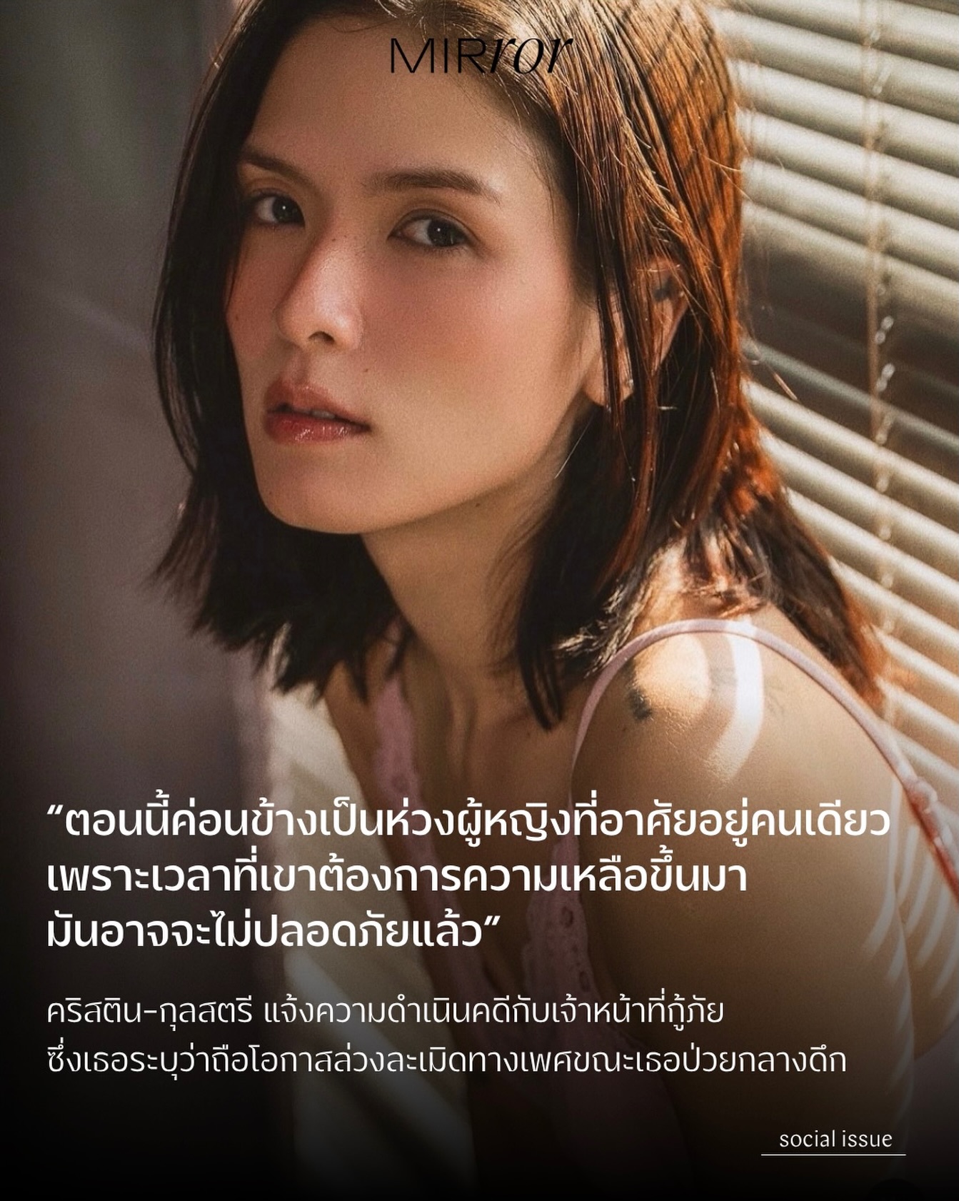 เมื่อวันที่ 31 มี.ค. ที่ผ่านมา นักแสดงสาว คริสติน-กุลสตรี มิชารัลสกี้ ได้เข้าแจ้งความกับสถานีตำรวจนครบาลคลองตัน โดยเธอระบุว่าถูกเจ้าหน้าที่กู้ภัยคนหนึ่งล่วงละเมิดด้วยการจับหน้าอก จับอวัยวะเพศ และถ่ายภาพอวัยวะเพศของเธอ หลังจากที่เธอมีอาการหายใจไม่ออกกลางดึกและต้องการรถพยาบาล

คริสตินระบุว่าเธอป่วยเป็นโรคซึมเศร้าและได้รับประทานยาโคนาซีแปมเพื่อให้นอนหลับ แต่ในเวลาราว 3.00 น. เธอรู้สึกหายใจไม่ออก จึงโทรหาเพื่อนเพื่อขอความช่วยเหลือ จากนั้นเจ้าหน้าที่รปภ.ประจำตึกที่เธออาศัยอยู่ พร้อมกับเจ้าหน้าที่กู้ภัยอีกหนึ่งคนได้เปิดประตูห้องเข้ามาและพยายามปลุกให้เธอได้สติ จากนั้นมีเจ้าหน้าที่ตำรวจมาถึง รปภ.จึงเป็นคนลงไปเปิดประตูให้

และในเวลาที่เจ้าหน้าที่กู้ภัยอยู่ในห้องกับเธอเพียงลำพัง ก็ได้ลงมือล่วงละเมิดเธอตามรายละเอียดที่กล่าวไปข้างต้น โดยคริสตินระบุว่าเธอมีสติรับรู้สิ่งที่เกิดขึ้นทุกอย่าง แต่ไม่สามารถขัดขืนได้

หลังจากเข้ารับการล้างท้องที่โรงพยาบาล เธอจึงตัดสินใจเข้าแจ้งความและตั้งใจจะดำเนินคดีให้ถึงที่สุด

อย่างไรก็ตาม คริสตินกล่าวกับ MIRROR Thailand ว่ายังคงมีความกังวล เนื่องจากช่องโหว่ทางกฎหมายที่ทำให้เธอจำเป็นต้องพิสูจน์ให้ได้ว่ามีการล่วงละเมิดเกิดขึ้นจริง ไม่เพียงเท่านั้น เธอยังมองว่าสิ่งที่เกิดขึ้นนั้นนับว่าน่าเป็นห่วงสำหรับผู้หญิงอีกหลายคนที่อาศัยอยู่คนเดียว

“สิ่งนี้ค่อนข้างน่ากลัวเพราะคนที่ขึ้นชื่อว่าหน่วยกู้ภัย กลายเป็นภัยซะเอง …ตอนนี้ค่อนข้างเป็นห่วงผู้หญิงหลายคนที่อาศัยอยู่คนเดียว เพราะเวลาที่เขาต้องการความเหลือขึ้นมา มันอาจจะไม่ปลอดภัยแล้ว”

เธอยังกล่าวอีกว่า

“เราคงจะไม่บอกให้ผู้หญิงระวังตัวมากขึ้นนะคะ แต่เราอยากฝากคำถามถึงผู้ชายที่ทำ ว่ามีความคิดในแง่มุมไหน ถึงได้ฉวยโอกาสในช่วงเวลาที่อ่อนแอที่สุดของมนุษย์คนหนึ่งได้“

ท้ายที่สุดนี้คริสตินเชื่อว่าจะต้องใช้เวลาต่อสู้อีกสักพักใหญ่ แต่เธอยืนยันว่าผู้กระทำจะต้องได้รับผลจากการกระทำของตัวเองอย่างที่ควรจะเป็น

#MIRRORThailand #คริสตินกุลสตรี #กู้ภัย