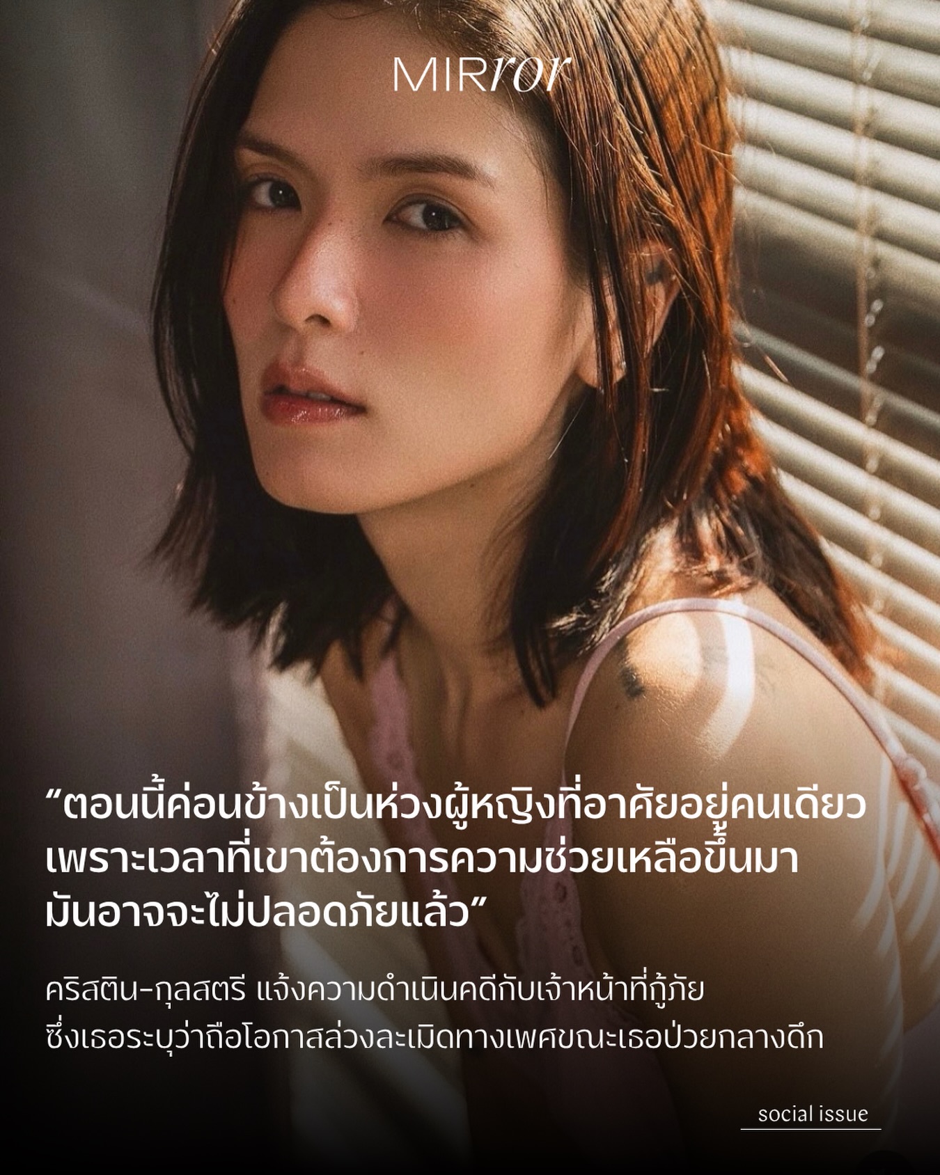 เมื่อวันที่ 31 มี.ค. ที่ผ่านมา นักแสดงสาว คริสติน-กุลสตรี มิชารัลสกี้ ได้เข้าแจ้งความกับสถานีตำรวจนครบาลคลองตัน โดยเธอระบุว่าถูกเจ้าหน้าที่กู้ภัยคนหนึ่งล่วงละเมิดด้วยการจับหน้าอก จับอวัยวะเพศ และถ่ายภาพอวัยวะเพศของเธอ หลังจากที่เธอมีอาการหายใจไม่ออกกลางดึกและต้องการรถพยาบาล

คริสตินระบุว่าเธอป่วยเป็นโรคซึมเศร้าและได้รับประทานยาโคนาซีแปมเพื่อให้นอนหลับ แต่ในเวลาราว 3.00 น. เธอรู้สึกหายใจไม่ออก จึงโทรหาเพื่อนเพื่อขอความช่วยเหลือ จากนั้นเจ้าหน้าที่รปภ.ประจำตึกที่เธออาศัยอยู่ พร้อมกับเจ้าหน้าที่กู้ภัยอีกหนึ่งคนได้เปิดประตูห้องเข้ามาและพยายามปลุกให้เธอได้สติ จากนั้นมีเจ้าหน้าที่ตำรวจมาถึง รปภ.จึงเป็นคนลงไปเปิดประตูให้

และในเวลาที่เจ้าหน้าที่กู้ภัยอยู่ในห้องกับเธอเพียงลำพัง ก็ได้ลงมือล่วงละเมิดเธอตามรายละเอียดที่กล่าวไปข้างต้น โดยคริสตินระบุว่าเธอมีสติรับรู้สิ่งที่เกิดขึ้นทุกอย่าง แต่ไม่สามารถขัดขืนได้

หลังจากเข้ารับการล้างท้องที่โรงพยาบาล เธอจึงตัดสินใจเข้าแจ้งความและตั้งใจจะดำเนินคดีให้ถึงที่สุด

อย่างไรก็ตาม คริสตินกล่าวกับ MIRROR Thailand ว่ายังคงมีความกังวล เนื่องจากช่องโหว่ทางกฎหมายที่ทำให้เธอจำเป็นต้องพิสูจน์ให้ได้ว่ามีการล่วงละเมิดเกิดขึ้นจริง ไม่เพียงเท่านั้น เธอยังมองว่าสิ่งที่เกิดขึ้นนั้นนับว่าน่าเป็นห่วงสำหรับผู้หญิงอีกหลายคนที่อาศัยอยู่คนเดียว

“สิ่งนี้ค่อนข้างน่ากลัวเพราะคนที่ขึ้นชื่อว่าหน่วยกู้ภัย กลายเป็นภัยซะเอง …ตอนนี้ค่อนข้างเป็นห่วงผู้หญิงหลายคนที่อาศัยอยู่คนเดียว เพราะเวลาที่เขาต้องการความเหลือขึ้นมา มันอาจจะไม่ปลอดภัยแล้ว”

เธอยังกล่าวอีกว่า

“เราคงจะไม่บอกให้ผู้หญิงระวังตัวมากขึ้นนะคะ แต่เราอยากฝากคำถามถึงผู้ชายที่ทำ ว่ามีความคิดในแง่มุมไหน ถึงได้ฉวยโอกาสในช่วงเวลาที่อ่อนแอที่สุดของมนุษย์คนหนึ่งได้“

ท้ายที่สุดนี้คริสตินเชื่อว่าจะต้องใช้เวลาต่อสู้อีกสักพักใหญ่ แต่เธอยืนยันว่าผู้กระทำจะต้องได้รับผลจากการกระทำของตัวเองอย่างที่ควรจะเป็น

#MIRRORThailand #คริสตินกุลสตรี #กู้ภัย