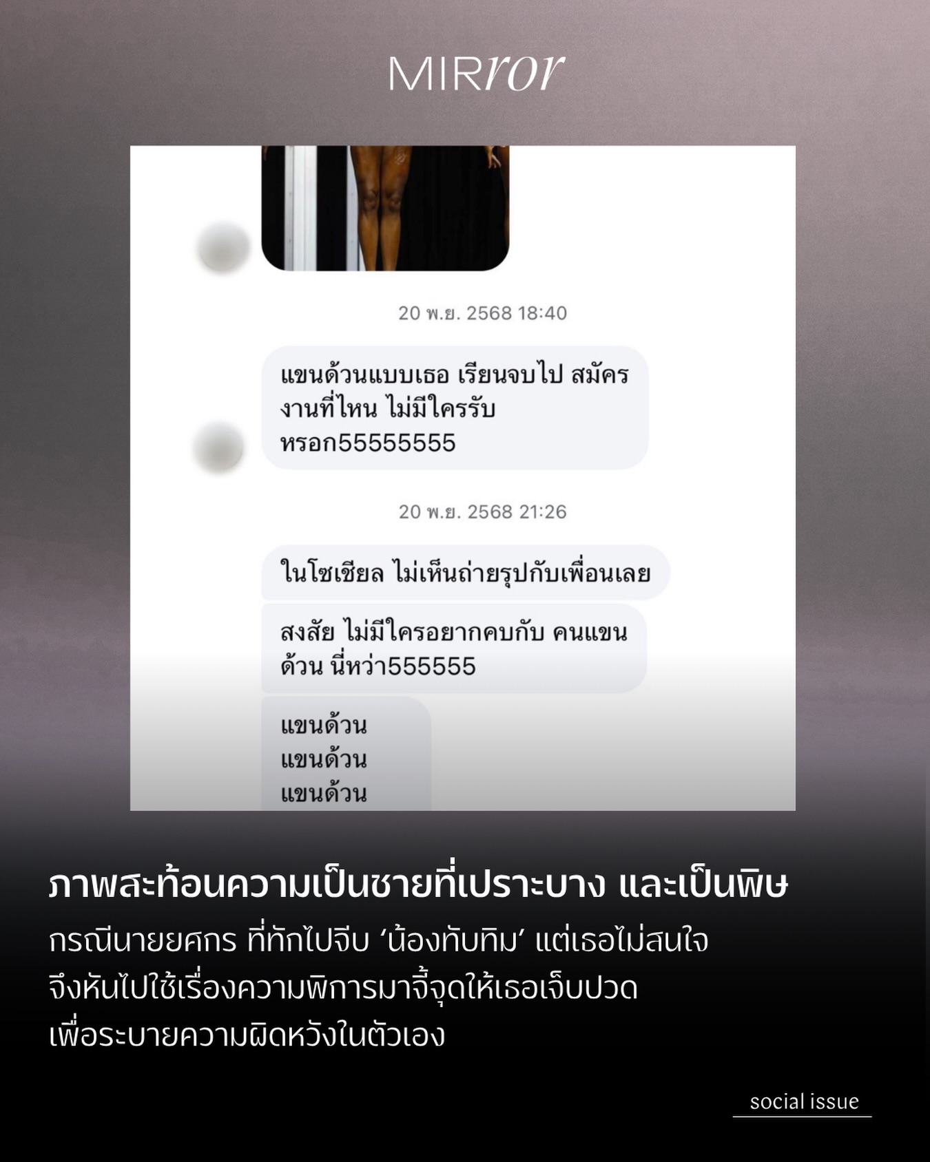 ขณะที่ผู้ชายหลายคนสามารถจัดการตัวเองได้ เมื่อทักไปจีบใครสักคนหนึ่งแต่ไม่ได้รับการตอบกลับ เพราะนี่เป็นสิ่งที่เกิดขึ้นได้ตามปกติของโลกและไม่ใช่ความผิดของใครทั้งสิ้น แต่ในกรณีนี้ ดูจะไม่ใช่อย่างนั้น

ใครที่ได้อ่านแชทซึ่งชายคนหนึ่งนามว่านาย ‘ยศกร’ ได้ส่งไปเพื่อคุกคามจิตใจของ ‘น้องทับทิม’ อินฟลูเอนเซอร์ที่เป็นผู้พิการตั้งแต่กำเนิด เป็นระยะเวลายาวนานกว่า 2 ปี น่าจะรู้สึกเจ็บแค้นแทนไม่ต่างจากพ่อของน้องทับทิม เนื่องจากนายยศกรตั้งใจหยิบเอาความพิการของน้องทับทิมมาจี้จุดเพื่อสร้างบาดแผลให้กับเธอ โดยมีจุดเริ่มต้นเพียงเพราะ ‘จีบไม่ติด’ ซึ่งนับเป็นการกระทำที่บิดเบี้ยวและสะท้อนความเป็นชายที่เปราะบางและเป็นพิษที่มีในตัวนายยศกร

ข้อความของนายยศกรต้องการย้ำปมและทำลาย Self-Esteem ของน้องโดยตรง ทั้งยังนำคลิปน้องไปเผยแพร่ตามกลุ่มต่างๆ จนตัวน้องรู้สึกไม่ปลอดภัย ในที่สุดพ่อของน้องทับทิมจึงบอกให้เธออันบล็อกเพื่อเก็บหลักฐาน และตั้งใจเอาเรื่องให้ถึงที่สุด

ขณะที่ทางด้านนายยศกรได้กล่าวในรายการยูทูบ ‘ปดทอล์ค’ ว่าที่ทำไปนั้นเพียงเพื่อ “ปั่นเฉยๆ” ทั้งยังกล่าวอีกว่า “ไม่เคยเห็นคนแขนขาด เลยอยากลองแกล้งดู” และตอบกลับพ่อของน้องทับทิมที่โฟนอินเข้ามาในรายการว่า “โม้”

ทั้งหมดนี้ ชวนให้เห็นถึงความเป็นชายที่เปราะบาง (Fragile Masculinity) และความเป็นชายที่เป็นพิษ (Toxic Masculinity) ในตัวนายยศกร ที่เกิดอาการรับไม่ได้ที่ตนไม่ได้รับความสนใจ จึงเปลี่ยนความผิดหวังในตัวเองเป็นความโกรธแค้นอีกฝ่ายแทน โดยผู้ชายส่วนหนึ่งที่มีลักษณะเหล่านี้ อาจรู้สึกโกรธแค้นเมื่อถูกคนที่เขาคิดว่า ‘ด้อยกว่า’ ปฏิเสธ และน้องทับทิมซึ่งเป็นผู้หญิงพิการ จึงกลายเป็นเป้าโจมตี เพื่อให้เขาได้รู้สึกมีอำนาจเหนือกว่าอีกครั้ง เพราะสามารถบูลลี่และสร้างความเจ็บปวดให้กับเธอได้ 

ที่สุดแล้ว กรณีนี้จึงน่าจะช่วยย้ำเตือนเราได้ว่า โลกออนไลน์ไม่ใช่พื้นที่สำหรับระบายความไม่มั่นใจหรือความผิดหวังในตัวเองด้วยการบ่อนทำลายชีวิตใคร

อ่านเนื้อหาในรูปแบบเว็บไซต์ได้ที่ลิงค์หน้า bio

#MIRRORThailand #น้องทับทิม #ยศกร #ความเป็นชายที่เปราะบาง

.
.
.

https://mirrorthailand.com/movinon/socialissues/103031