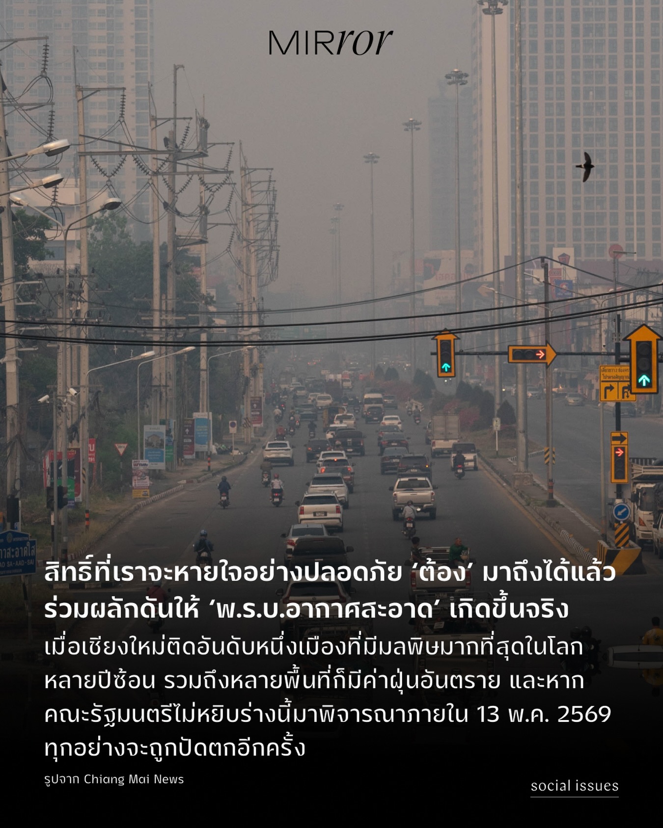 วันนี้ (7 เมษายน 2569) เทศบาลนครเชียงใหม่ ถูกจัดอันดับให้เป็นเมืองใหญ่ที่มี ‘มลพิษมากที่สุดในโลก’ จากการจัดอันดับแบบเรียลไทม์บนเว็บไซต์ IQAir โดยช่วงเวลา 06.00-07.00 น. ตรวจวัดดัชนีคุณภาพอากาศ AQI สูงถึง 209 ซึ่งอยู่ในระดับสีม่วงที่มีผลกระทบต่อทุกคนอย่างรุนแรง เวลา 08.00-09.00 น. ตรวจวัดได้ 194 ซึ่งอยู่ในระดับสีแดงที่มีผลกระทบต่อทุกคน และนี่ไม่ใช่วันแรกที่เชียงใหม่ติดอันดับหนึ่ง แต่เกิดขึ้นมาหลายวัน และต่อเนื่องมาหลายต่อหลายปี ไม่ว่าจะปี 2562, 2563, 2564, 2566, 2567 และ 2568 นี่คือภาพสะท้อนที่กำลังบอกว่า ปัญหาฝุ่นพิษไม่ได้ถูกแก้ไขอย่างมีประสิทธิภาพ และคนไทยก็จมอยู่ใต้เมืองฝุ่นมาอย่างยาวนาน แถมยังดูเหมือนจะถูกทำให้เป็นเรื่องที่ ‘ต้องชิน’ ทั้งที่ปัญหานี้ไม่ควรถูกทำให้คนเคยชินหรือต้องจัดการตัวเอง 

ไม่ใช่แค่ภาคเหนือที่น่าเป็นห่วง แต่ทั้งกรุงเทพฯ และปริมณฑลก็น่าเป็นห่วงเช่นกัน เนื่องจากหลายพื้นที่มีค่าฝุ่นสูง อยู่ในระดับสีแดง สีส้ม และส่งผลต่อการดำเนินชีวิตและปัญหาสุขภาพต่างๆ ของผู้คน และทุกวันนี้ การมีเครื่องฟอกอากาศของคนเมือง แทบจะเป็นสิ่งที่หลายๆ คนคิดว่า ‘ต้องมี’ นอกจากนี้การพึ่งพาแมสก์ก็ยังจำเป็นอย่างยิ่ง ขณะที่หลายบริษัทก็ยังบังคับให้พนักงานเข้าออฟฟิศ นั่นหมายถึงประชาชนหลายๆ คนต้องใช้ ‘เงิน’ เพื่อปกป้องสุขภาพตัวเอง ซึ่งแน่นอนว่าอาจไม่ใช่ทุกคนที่สามารถเข้าถึงมันได้ 

ปัญหานี้ยังคงหนักขึ้นเรื่อยๆ มีคนล้มป่วยจากปัญหาฝุ่น ผู้คนเสี่ยงเป็นมะเร็งปอด อย่างในภาคเหนือตอนบน ศ.เกียรติคุณ นพ.สุวัฒน์ จริยาเลิศศักดิ์ คณบดีคณะสาธารณสุขศาสตร์ มหาวิทยาลัยเชียงใหม่ กล่าวว่า มีอัตราการตายสูงสุดจากมะเร็งปอดติดต่อกัน 10 ปี ซึ่งมลพิษทางอากาศคือปัจจัยเสริมที่ทำให้เกิดโรค นอกจากนี้มลพิษทางอากาศยังทำให้คนเป็นโรคปอดอุดกั้นเรื้อรัง และโรคหลอดเลือดสมอง ฯลฯ นั่นทำให้ ‘พ.ร.บ.อากาศสะอาด’ น่าหยิบยกขึ้นมาพูดอย่างจริงจัง ที่สาระสำคัญคือการทำให้ประชาชนมีสิทธิในการหายใจด้วยอากาศสะอาด เป็นสิทธิขั้นพื้นฐาน

แม้ร่างกฎหมาย พ.ร.บ.อากาศสะอาด จะผ่านสภาเป็นที่เรียบร้อยแล้ว ถึงอย่างนั้นก็ยังติดอยู่ในชั้น สว. โดยคณะรัฐมนตรีชุดใหม่สามารถหยิบร่างนี้มาพิจารณาได้ภายใน 60 วันหลังจากการประชุมรัฐสภานัดแรก หรือภายในวันที่ 13 พฤษภาคม 2569 ซึ่งหากรัฐบาลเลือกที่จะไม่นำปัญหานี้กลับมาแก้ไขผ่านตัวบทกฎหมายอย่างชัดเจน ทุกอย่างก็จะถูกปัดตกออกไป (อีกครั้งและอีกแล้ว)

ช่วนอ่านต่อที่ลิ้งก์หน้า bio

#พรบอากาศสะอาด #อากาศสะอาด #ฝุ่น #MIRRORThailand 
.
.
.
https://mirrorthailand.com/movinon/socialissues/103040